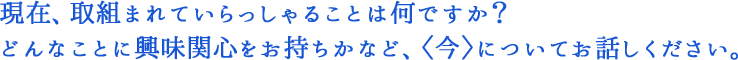 現在、取組まれていらっしゃることは何ですか？どんなことに興味関心をお持ちかなど、〈今〉についてお話しください。