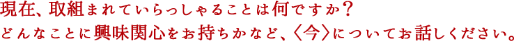 現在、取組まれていらっしゃることは何ですか？どんなことに興味関心をお持ちかなど、〈今〉についてお話しください。