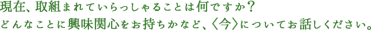 現在、取組まれていらっしゃることは何ですか？どんなことに興味関心をお持ちかなど、〈今〉についてお話しください。