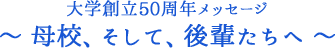 大学創立50周年メッセージ ～ 母校、そして、後輩たちへ ～