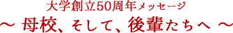 大学創立50周年メッセージ ～ 母校、そして、後輩たちへ ～