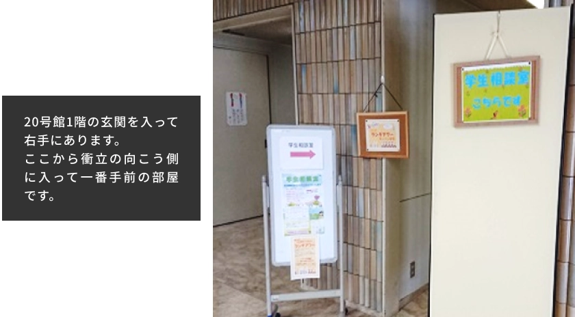 20号館1階の玄関を入って右手にあります。ここから衝立の向こう側に入って一番手前の部屋です。